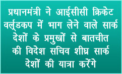 प्रधानमंत्री ने आईसीसी क्रिकेट वर्ल्डकप में भाग लेने वाले सार्क देशों के प्रमुखों से बातचीत की; विदेश सचिव शीघ्र सार्क देशों की यात्रा करेंगे